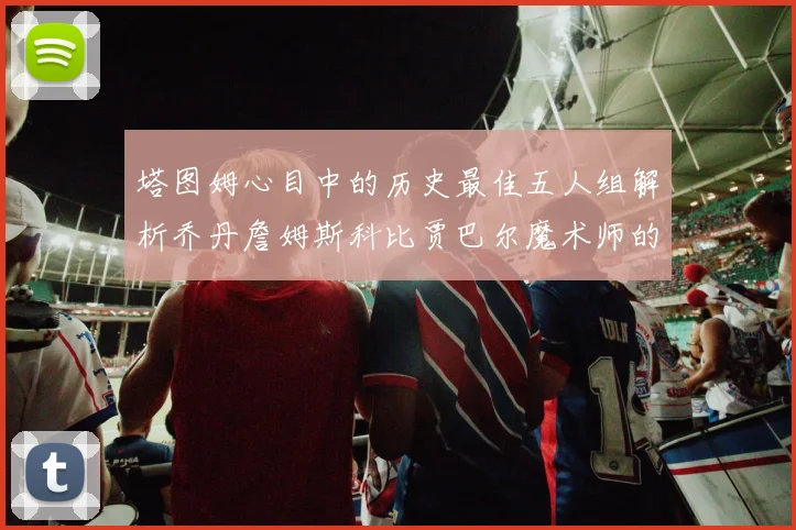 塔图姆心目中的历史最佳五人组解析乔丹詹姆斯科比贾巴尔魔术师的传奇魅力