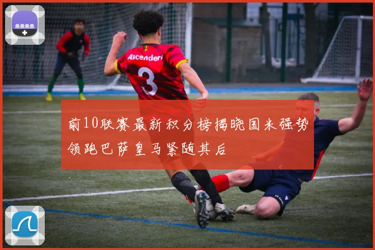 前10联赛最新积分榜揭晓国米强势领跑巴萨皇马紧随其后