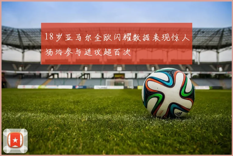18岁亚马尔全欧闪耀数据表现惊人场均参与进攻超百次