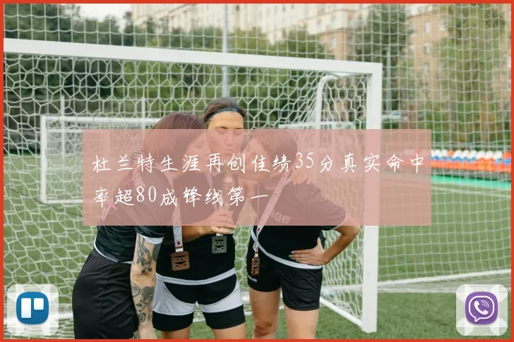 杜兰特生涯再创佳绩35分真实命中率超80成锋线第一