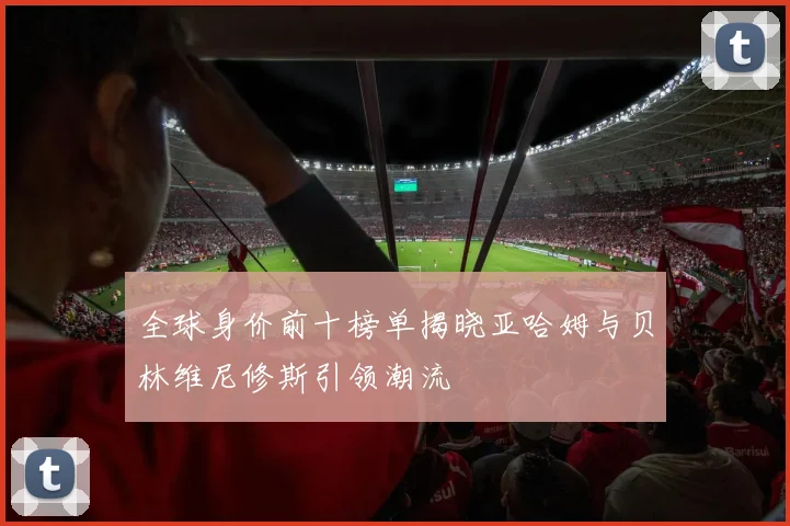 全球身价前十榜单揭晓亚哈姆与贝林维尼修斯引领潮流