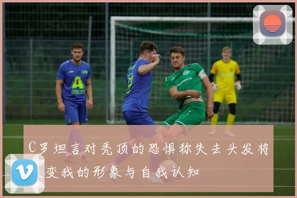 C罗坦言对秃顶的恐惧称失去头发将改变我的形象与自我认知