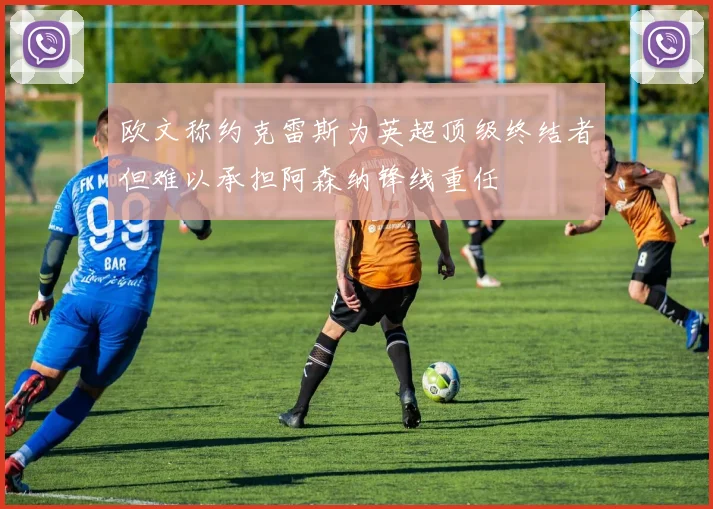 欧文称约克雷斯为英超顶级终结者但难以承担阿森纳锋线重任