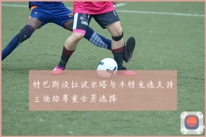 特巴斯谈拉波尔塔与丰特竞选支持立场称尊重会员选择