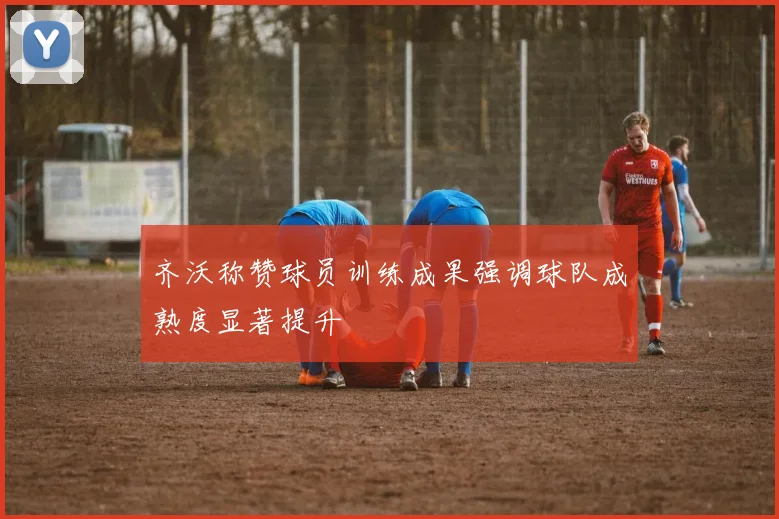 齐沃称赞球员训练成果强调球队成熟度显著提升