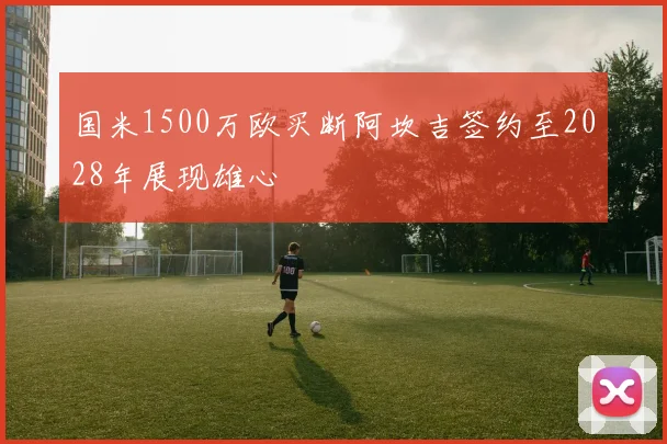 国米1500万欧买断阿坎吉签约至2028年展现雄心