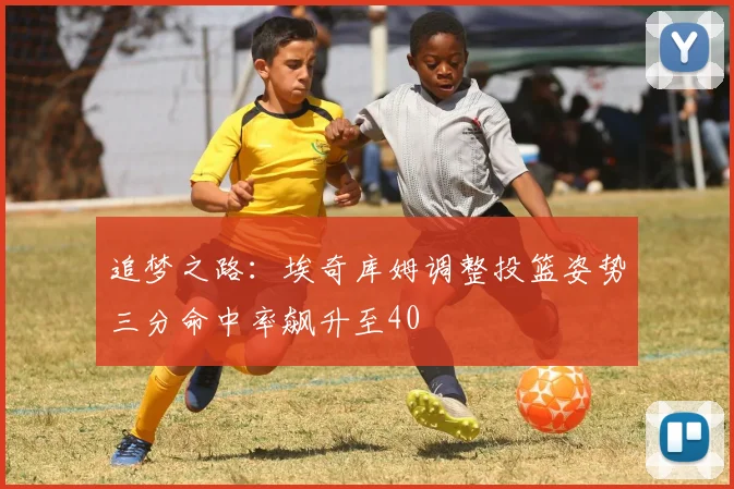 追梦之路：埃奇库姆调整投篮姿势三分命中率飙升至40