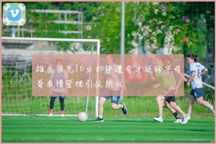 雄鹿领先16分却惨遭奇才逆转字母哥表情管理引发热议