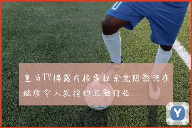 皇马TV揭露内格雷拉余党阴影仍在继续令人发指的丑陋行径