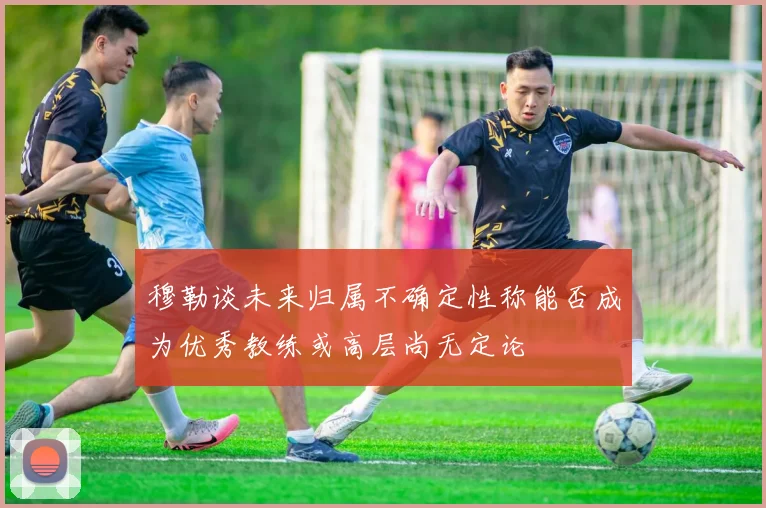 穆勒谈未来归属不确定性称能否成为优秀教练或高层尚无定论