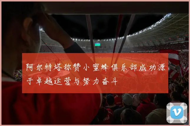 阿尔特塔称赞小蜜蜂俱乐部成功源于卓越运营与努力奋斗