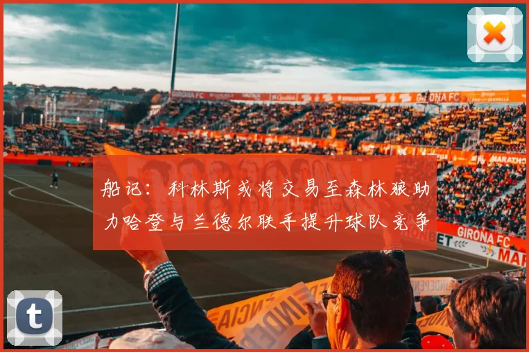 船记：科林斯或将交易至森林狼助力哈登与兰德尔联手提升球队竞争力