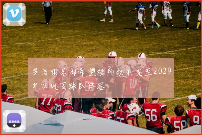 罗马俱乐部希望续约切利克至2029年以巩固球队阵容