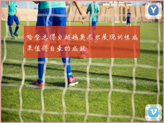 哈登总得分超越奥尼尔展现训练成果值得自豪的成就