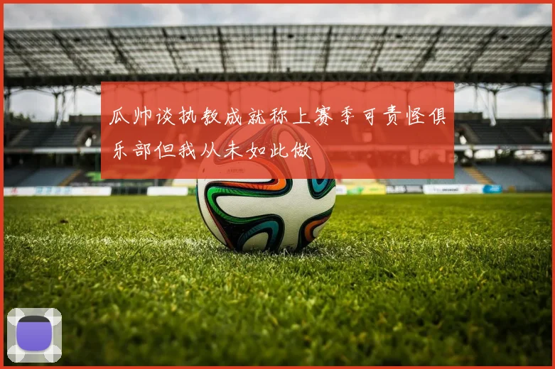 瓜帅谈执教成就称上赛季可责怪俱乐部但我从未如此做